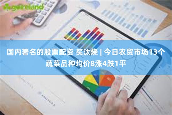 国内著名的股票配资 买汰烧 | 今日农贸市场13个蔬菜品种均价8涨4跌1平