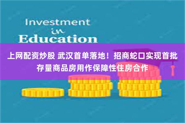 上网配资炒股 武汉首单落地！招商蛇口实现首批存量商品房用作保障性住房合作