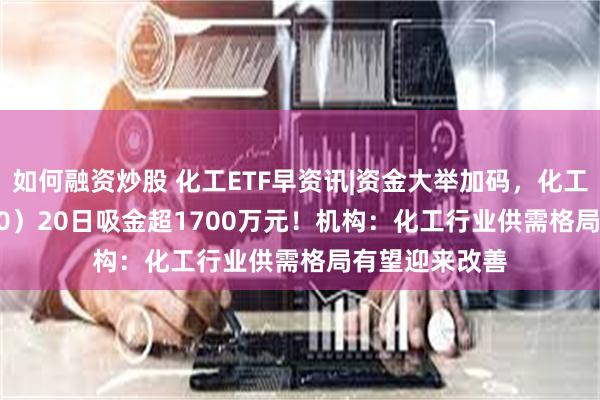 如何融资炒股 化工ETF早资讯|资金大举加码，化工ETF（516020）20日吸金超1700万元！机构：化工行业供需格局有望迎来改善