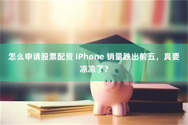 怎么申请股票配资 iPhone 销量跌出前五，真要凉凉了？