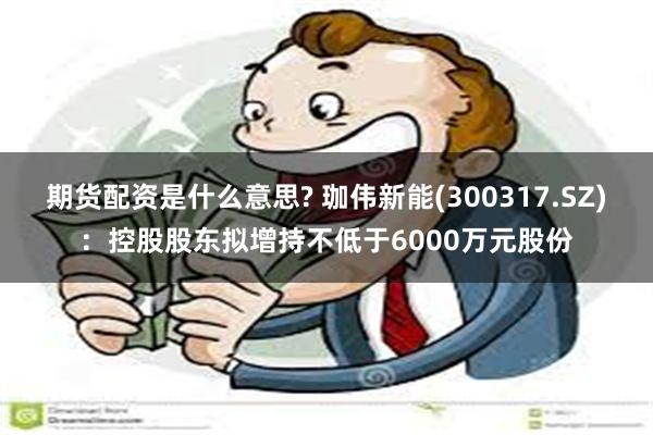 期货配资是什么意思? 珈伟新能(300317.SZ)：控股股东拟增持不低于6000万元股份