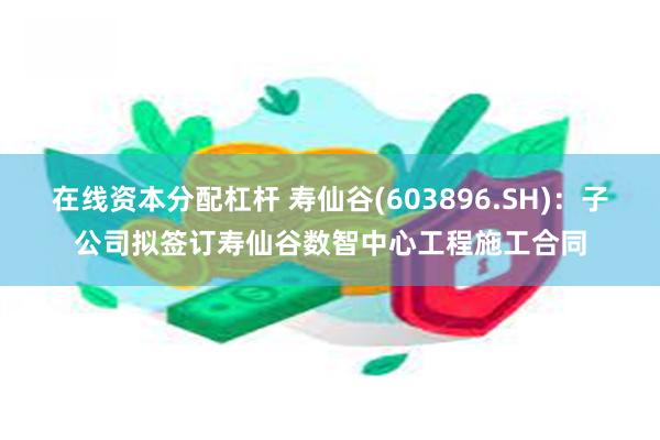 在线资本分配杠杆 寿仙谷(603896.SH)：子公司拟签订寿仙谷数智中心工程施工合同