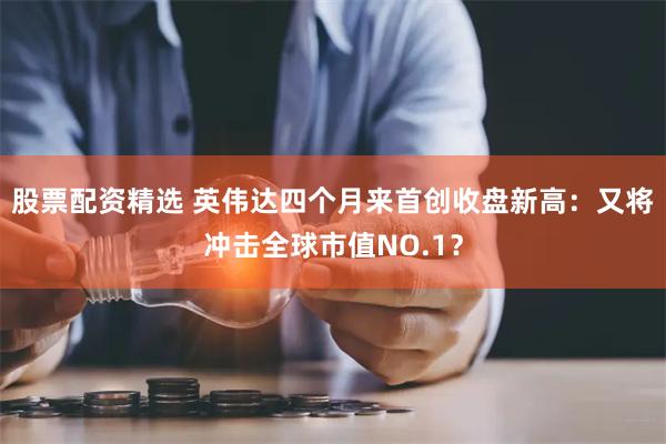 股票配资精选 英伟达四个月来首创收盘新高：又将冲击全球市值NO.1？