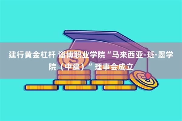 建行黄金杠杆 淄博职业学院“马来西亚-班·墨学院（中建）”理事会成立