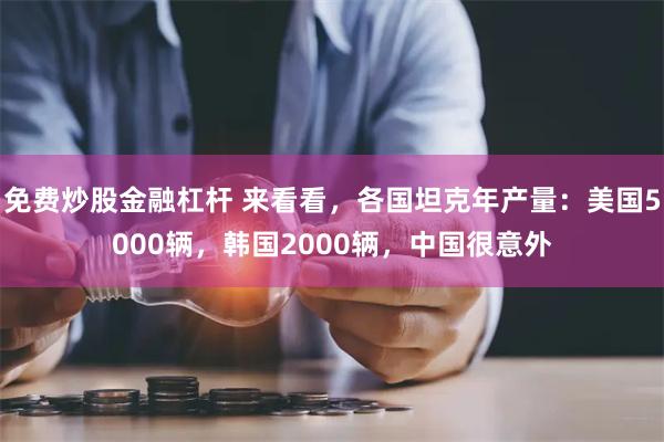 免费炒股金融杠杆 来看看，各国坦克年产量：美国5000辆，韩国2000辆，中国很意外