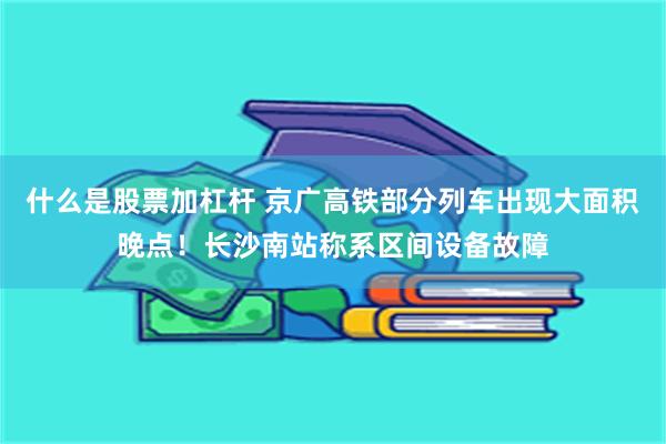 什么是股票加杠杆 京广高铁部分列车出现大面积晚点！长沙南站称系区间设备故障