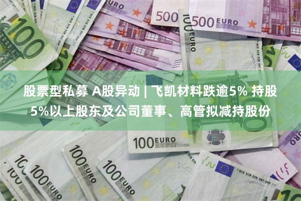 股票型私募 A股异动 | 飞凯材料跌逾5% 持股5%以上股东及公司董事、高管拟减持股份