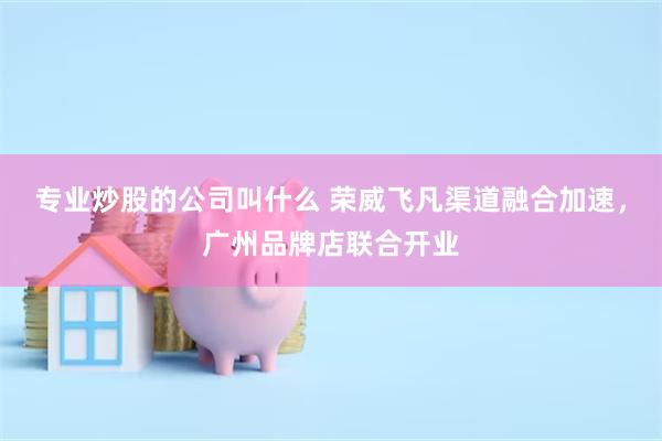 专业炒股的公司叫什么 荣威飞凡渠道融合加速，广州品牌店联合开业