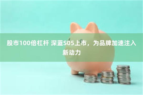 股市100倍杠杆 深蓝S05上市，为品牌加速注入新动力