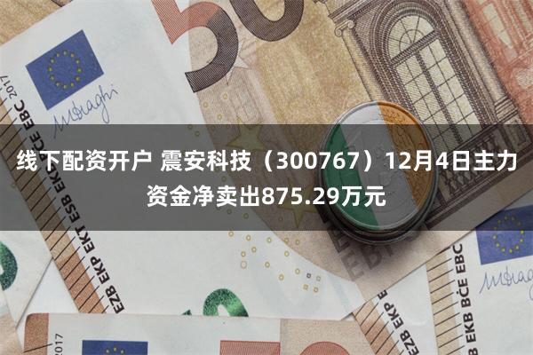 线下配资开户 震安科技（300767）12月4日主力资金净卖出875.29万元