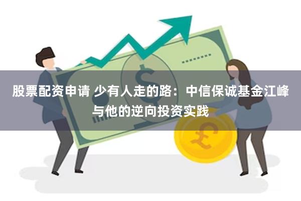 股票配资申请 少有人走的路：中信保诚基金江峰与他的逆向投资实践