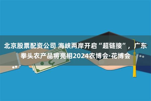 北京股票配资公司 海峡两岸开启“超链接”，广东拳头农产品将亮相2024农博会·花博会