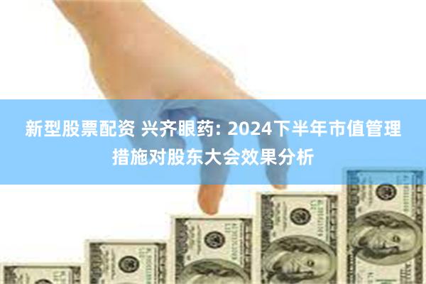 新型股票配资 兴齐眼药: 2024下半年市值管理措施对股东大会效果分析