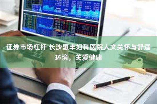 证券市场杠杆 长沙惠丰妇科医院人文关怀与舒适环境，关爱健康