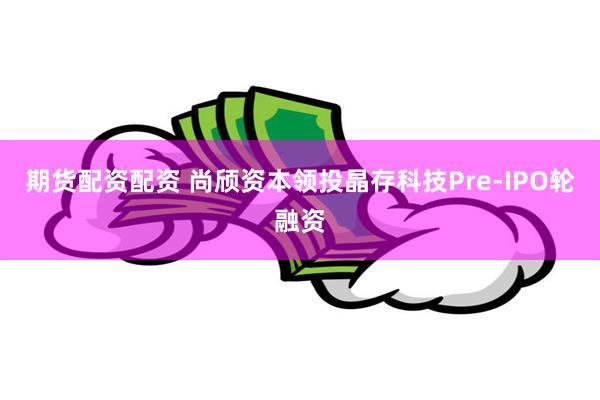 期货配资配资 尚颀资本领投晶存科技Pre-IPO轮融资