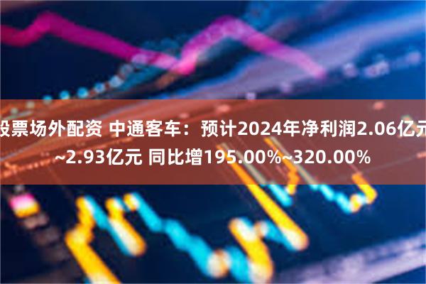 股票场外配资 中通客车：预计2024年净利润2.06亿元~2.93亿元 同比增195.00%~320.00%