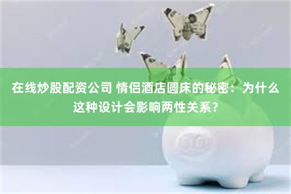 在线炒股配资公司 情侣酒店圆床的秘密：为什么这种设计会影响两性关系？