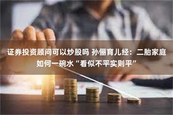 证券投资顾问可以炒股吗 孙俪育儿经：二胎家庭如何一碗水“看似不平实则平”