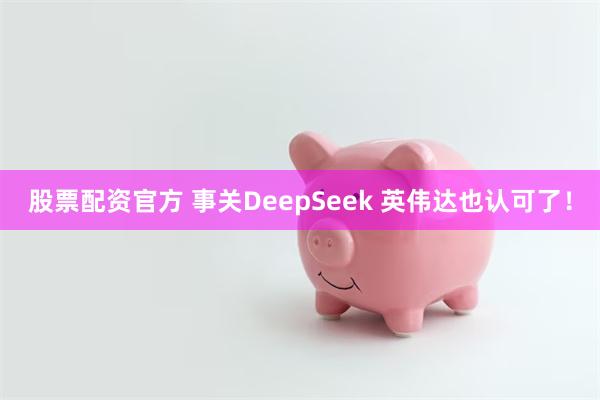 股票配资官方 事关DeepSeek 英伟达也认可了！