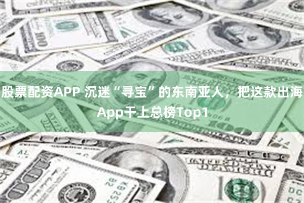 股票配资APP 沉迷“寻宝”的东南亚人，把这款出海App干上总榜Top1