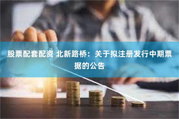 股票配套配资 北新路桥：关于拟注册发行中期票据的公告