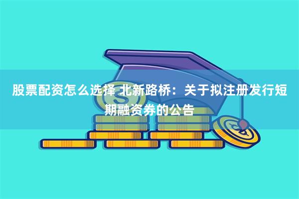 股票配资怎么选择 北新路桥：关于拟注册发行短期融资券的公告