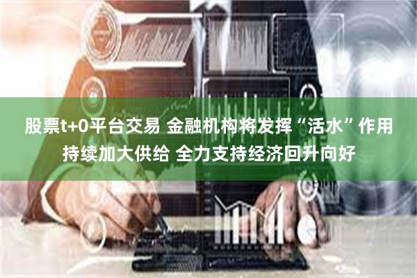 股票t+0平台交易 金融机构将发挥“活水”作用持续加大供给 全力支持经济回升向好