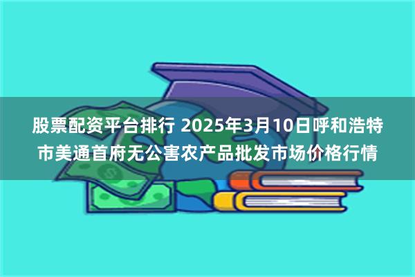 股票配资平台排行 2025年3月10日呼和浩特市美通首府无公害农产品批发市场价格行情