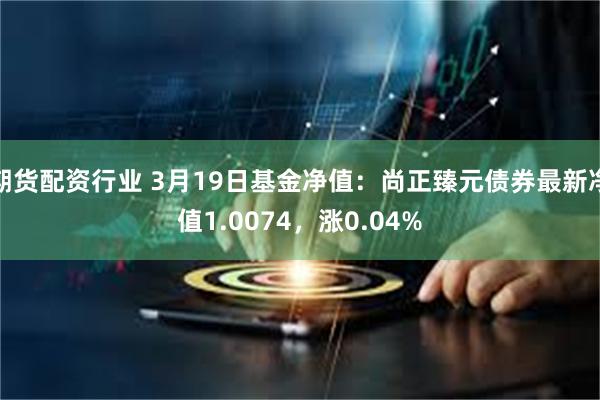 期货配资行业 3月19日基金净值：尚正臻元债券最新净值1.0074，涨0.04%