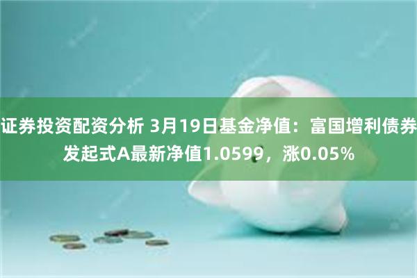 证券投资配资分析 3月19日基金净值：富国增利债券发起式A最新净值1.0599，涨0.05%