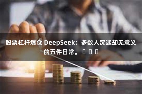 股票杠杆爆仓 DeepSeek：多数人沉迷却无意义的五件日常。 ​​​